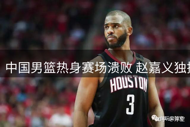 中国男篮热身赛场溃败 赵嘉义独撑外线火力