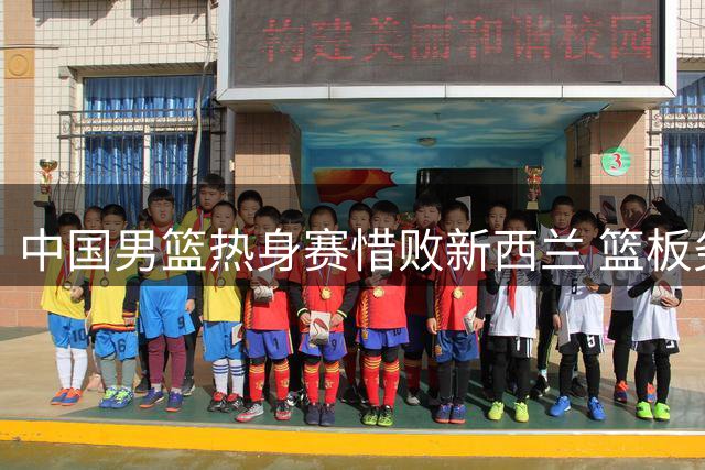 中国男篮热身赛惜败新西兰 篮板劣势成致命伤
