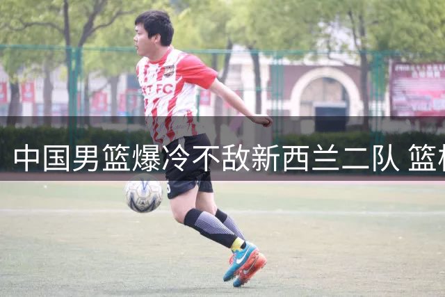 中国男篮爆冷不敌新西兰二队 篮板失控引球迷强烈不满
