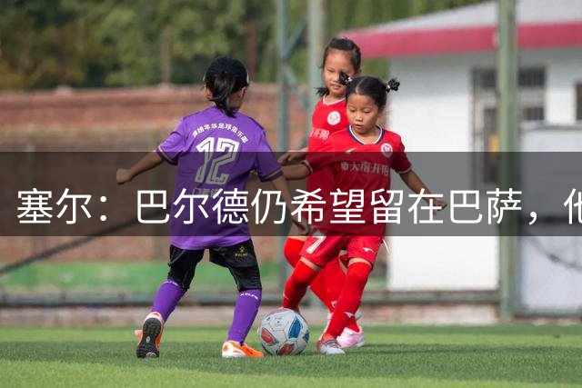 塞尔：巴尔德仍希望留在巴萨，他将弗里克的敲打言论视为激励