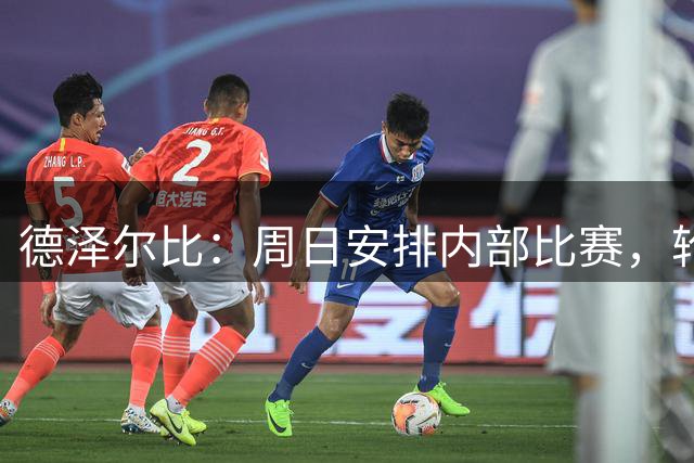 德泽尔比：周日安排内部比赛，轮换未出场球员