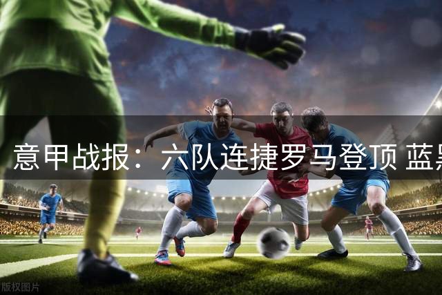 意甲战报：六队连捷罗马登顶 蓝黑军团紧随其后