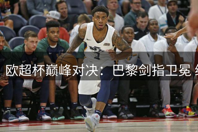 欧超杯巅峰对决：巴黎剑指卫冕 维拉期待44年后重返荣耀