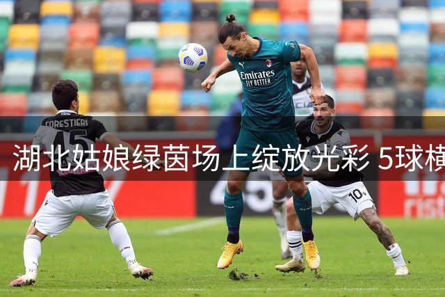 湖北姑娘绿茵场上绽放光彩 5球横扫摘全国民族团结足球赛桂冠