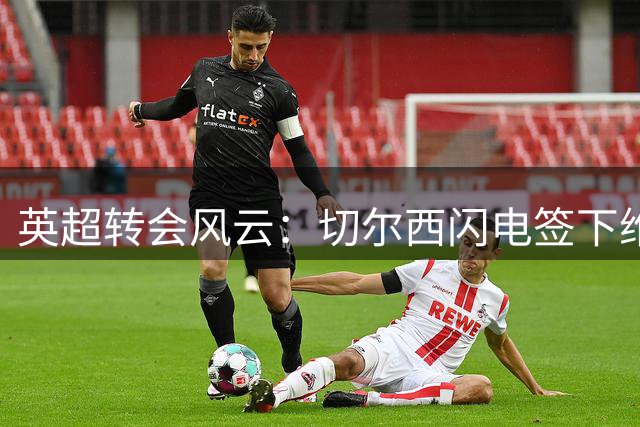 英超转会风云：切尔西闪电签下维拉边锋 阿森纳转攻巴萨猎物